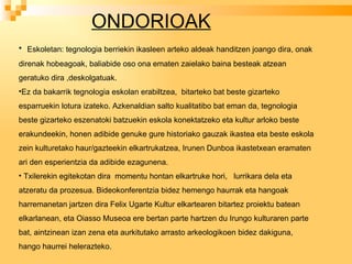 ONDORIOAK Eskoletan: tegnologia berriekin ikasleen arteko aldeak handitzen joango dira, onak direnak hobeagoak, baliabide oso ona ematen zaielako baina besteak atzean geratuko dira ,deskolgatuak.  Ez da bakarrik tegnologia eskolan erabiltzea,  bitarteko bat beste gizarteko esparruekin lotura izateko. Azkenaldian salto kualitatibo bat eman da, tegnologia beste gizarteko eszenatoki batzuekin eskola konektatzeko eta kultur arloko beste erakundeekin, honen adibide genuke gure historiako gauzak ikastea eta beste eskola zein kulturetako haur/gazteekin elkartrukatzea, Irunen Dunboa ikastetxean eramaten ari den esperientzia da adibide ezagunena. Txilerekin egitekotan dira  momentu hontan elkartruke hori,  lurrikara dela eta atzeratu da prozesua. Bideokonferentzia bidez hemengo haurrak eta hangoak harremanetan jartzen dira Felix Ugarte Kultur elkartearen bitartez proiektu batean elkarlanean, eta Oiasso Museoa ere bertan parte hartzen du Irungo kulturaren parte bat, aintzinean izan zena eta aurkitutako arrasto arkeologikoen bidez dakiguna, hango haurrei helerazteko. 