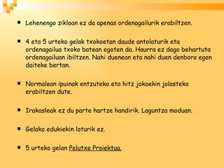 Lehenengo zikloan ez da apenas ordenagailurik erabiltzen. 4 eta 5 urteko gelak txokoetan daude antolaturik eta ordenagailua txoko batean egoten da. Haurra ez dago behartuta ordenagailuan ibiltzen. Nahi duenean eta nahi duen denbora egon daiteke bertan. Normalean ipuinak entzuteko eta hitz jokoekin jolasteko erabiltzen dute. Irakasleak ez du parte hartze handirik. Laguntza moduan. Gelako edukiekin loturik ez. 5 urteko gelan  Pelutxe Proiektua. 