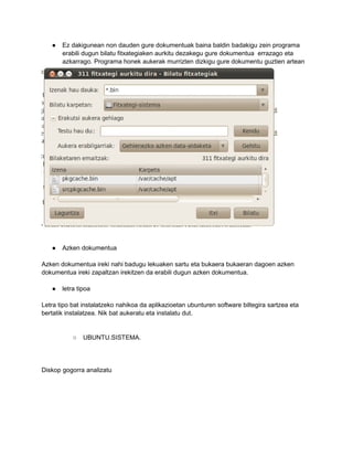 ●   Ez dakigunean non dauden gure dokumentuak baina baldin badakigu zein programa
       erabili dugun bilatu fitxategiaken aurkitu dezakegu gure dokumentua errazago eta
       azkarrago. Programa honek aukerak murrizten dizkigu gure dokumentu guztien artean




   ●   Azken dokumentua

Azken dokumentua ireki nahi badugu lekuaken sartu eta bukaera bukaeran dagoen azken
dokumentua ireki zapaltzan irekitzen da erabili dugun azken dokumentua.

   ●   letra tipoa

Letra tipo bat instalatzeko nahikoa da aplikazioetan ubunturen software biltegira sartzea eta
bertatik instalatzea. Nik bat aukeratu eta instalatu dut.


           ○   UBUNTU.SISTEMA.




Diskop gogorra analizatu
 