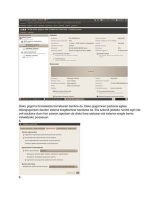Disko gogorra formateatza borratzeren berdina da. Disko gogorraren partizioa egitea
diskogogorrean dauden sistena eragileentzar banatzea da. Eta azkenik jakiteko nondik egin eta
ze4 edukiera duen hori asieran agertzen da disko livea sartzean eta sistema eragile berria
instalatzeko porzesuan.
5.




6.
 
