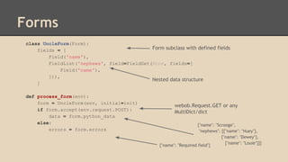 Forms
class UncleForm(Form):
fields = [
Field('name'),
FieldList('nephews', field=FieldSet(None, fields=[
Field('name'),
])),
]
def process_form(env):
form = UncleForm(env, initial=init)
if form.accept(env.request.POST):
data = form.python_data
else:
errors = form.errors
{"name": "Scrooge",
"nephews": [{"name": "Huey"},
{"name": "Dewey"},
{"name": "Louie"}]}
{"name": "Required field"}
webob.Request.GET or any
MultiDict/dict
Nested data structure
Form subclass with defined fields
 