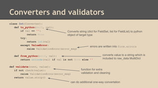 Converters and validators
class Int(Converter):
def to_python(self, val):
if val == '':
return None
try:
return int(val)
except ValueError:
raise ValidationError(error_msg)
def from_python(self, val):
return unicode(val) if val is not None else ''
def validate(conv, value):
if not check(value):
raise ValidationError(error_msg)
return value.strip()
function for extra
validation and cleaning
can do additional one-way convertation
errors are written into form.errors
converts value to a string which is
included to raw_data MultiDict
Converts string (dict for FieldSet, list for FieldList) to python
object of target type
 