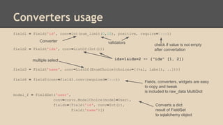 Converters usage
field1 = Field('id', conv=Int(num_limit(0,10), positive, require=True))
field2 = Field('ids', conv=ListOf(Int()))
field3 = Field('name', conv=ListOf(EnumChoice(choices=[(val, label), ..])))
field4 = field3(conv=field3.conv(required=True))
model_f = FieldSet('user',
conv=convs.ModelChoice(model=User),
fields=[Field('id', conv=Int()),
Field('name')])
Converts a dict
result of FieldSet
to sqlalchemy object
validators
Fields, converters, widgets are easy
to copy and tweak
is included to raw_data MultiDict
Converter
ids=1&ids=2 => {"ids" [1, 2]}
check if value is not empty
after convertation
multiple select
 