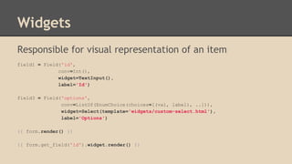 Widgets
Responsible for visual representation of an item
field1 = Field('id',
conv=Int(),
widget=TextInput(),
label='Id')
field3 = Field('options',
conv=ListOf(EnumChoice(choices=[(val, label), ..])),
widget=Select(template='widgets/custom-select.html'),
label='Options')
{{ form.render() }}
{{ form.get_field('id').widget.render() }}
 