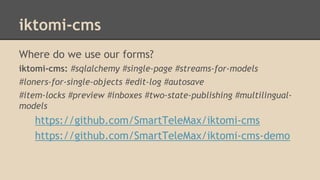 iktomi-cms
Where do we use our forms?
iktomi-cms: #sqlalchemy #single-page #streams-for-models
#loners-for-single-objects #edit-log #autosave
#item-locks #preview #inboxes #two-state-publishing #multilingual-
models
https://github.com/SmartTeleMax/iktomi-cms
https://github.com/SmartTeleMax/iktomi-cms-demo
 
