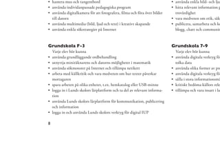 hantera mus och tangentbord                                              använda enkla bild- och ljud
    använda individanpassade pedagogiska program                             hitta relevant information p
    använda digitalkamera för att fotografera, ﬁlma och föra över bilder     trovärdighet
    till datorn                                                              vara medveten om etik, säke
    använda multimedia (bild, ljud och text) i kreativt skapande             publicera, samarbeta och ko
    använda enkla sökstrategier på Internet                                  blogg, chatt och communit



Grundskola F-3                                                              Grundskola 7-9
    Varje elev bör kunna                                                     Varje elev bör kunna
    använda grundläggande ordbehandling                                      använda digitala verktyg för
    utnyttja miniräknarens och datorns möjligheter i matematik               tolka data
    använda sökmotorer på Internet och tillämpa netikett                     använda olika former av pre
    arbeta med källkritik och vara medveten om hur texter påverkar           använda digitala verktyg för
    mottagaren                                                               sålla i stora informationsmä
    spara arbeten på olika enheter, t.ex. hemkatalog eller USB-minne         kritiskt bedöma källors rele
    logga in i Lunds skolors lärplattform och ta del av relevant informa-    tillämpa och vara insatt i lag
    tion
    använda Lunds skolors lärplattform för kommunikation, publicering
    och information
    logga in och använda Lunds skolors verktyg för digital IUP

8
 
