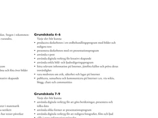 olan. Stegen i rekommen-    Grundskola 4-6
å varandra.                  Varje elev bör kunna
                             producera skolarbeten i ett ordbehandlingsprogram med bilder och
                             redigera text
                             presentera skolarbeten med ett presentationsprogram
                             använda e-post
                             använda digitala verktyg för kreativt skapande
                             använda enkla bild- och ljudredigeringsprogram
gram                         hitta relevant information på Internet, jämföra källor och pröva deras
 lma och föra över bilder    trovärdighet
                             vara medveten om etik, säkerhet och lagar på Internet
 reativt skapande            publicera, samarbeta och kommunicera på Internet t.ex. via wikis,
                             blogg, chatt och communities



                            Grundskola 7-9
                             Varje elev bör kunna
                             använda digitala verktyg för att göra beräkningar, presentera och
heter i matematik            tolka data
pa netikett                  använda olika former av presentationsprogram
m hur texter påverkar        använda digitala verktyg för att redigera fotograﬁer, ﬁlm och ljud
 