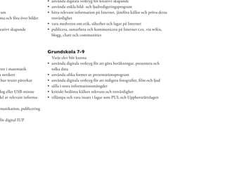 använda digitala verktyg för kreativt skapande
                            använda enkla bild- och ljudredigeringsprogram
ram                         hitta relevant information på Internet, jämföra källor och pröva deras
ma och föra över bilder     trovärdighet
                            vara medveten om etik, säkerhet och lagar på Internet
eativt skapande             publicera, samarbeta och kommunicera på Internet t.ex. via wikis,
                            blogg, chatt och communities



                           Grundskola 7-9
                            Varje elev bör kunna
                            använda digitala verktyg för att göra beräkningar, presentera och
eter i matematik            tolka data
a netikett                  använda olika former av presentationsprogram
 hur texter påverkar        använda digitala verktyg för att redigera fotograﬁer, ﬁlm och ljud
                            sålla i stora informationsmängder
 log eller USB-minne        kritiskt bedöma källors relevans och trovärdighet
del av relevant informa-    tillämpa och vara insatt i lagar som PUL och Upphovsrättslagen

munikation, publicering

för digital IUP
 