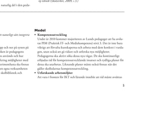 ny teknik (Skolverket, 2009, s 3.)
n naturlig del i den peda-




                              Medel
tt naturligt sätt integrera    Kompetensutveckling
                               Under år 2010 kommer majoriteten av Lunds pedagoger att ha avslu-
                               tat PIM (Praktisk IT- och Mediekompetens) nivå 3. Det är inte bara
 pp och ner på synen på        viktigt att förvalta kunskaperna och arbeta med dem konkret i varda-
 iken är pedagogens            gen, utan också att gå vidare och utforska nya möjligheter.
en används och hur             Pedagogerna ska aktivt söka dessa nya vägar. De ska kontinuerligt
 kring möjligheter med         erbjudas tid för kompetensutvecklande insatser och tydliga planer för
perimentlusta ska ﬁnnas        dessa ska utarbetas. Liknande planer måste också ﬁnnas när det
 en egna verksamheten          gäller skolledarnas kompetensutveckling.
  skolbibliotek och            Utforskande arbetsmiljöer
                               Att vara i fronten för IKT och lärande innebär att tid måste avsättas

                                                                                                   5
 