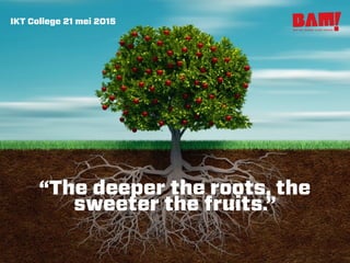 “The deeper the roots, the
sweeter the fruits.”
buro voor strategie creatie realisatie
IKT College 21 mei 2015
 