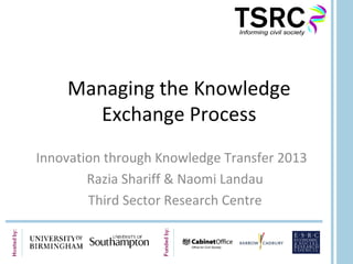 Managing the Knowledge
Exchange Process
Innovation through Knowledge Transfer 2013
Razia Shariff & Naomi Landau
Third Sector Research Centre
 