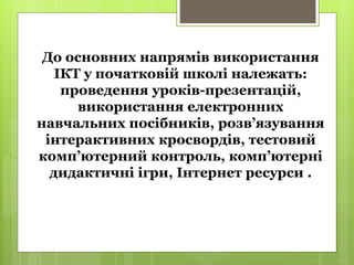 До основних напрямів використання
ІКТ у початковій школі належать:
проведення уроків-презентацій,
використання електронних
навчальних посібників, розв’язування
інтерактивних кросвордів, тестовий
комп’ютерний контроль, комп’ютерні
дидактичні ігри, Інтернет ресурси .
 