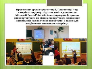 Проведення уроків-презентацій. Презентації – це
матеріали до уроку, підготовлені за допомогою
Microsoft PowerPoint або інших програм. Їх зручно
використовувати на різних етапах уроку: як наочний
матеріал під час вивчення нової теми, а також для
закріплення вивченого матеріалу.
 