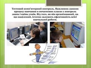 Тестовий комп’ютерний контроль. Важливою ланкою
процесу навчання в початкових класах є контроль
знань і вмінь учнів. Від того, як він організований, на
що націлений, істотно залежить ефективність всієї
навчальної роботи.
 