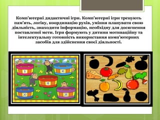 Комп’ютерні дидактичні ігри. Комп’ютерні ігри тренують
пам’ять, логіку, координацію рухів, уміння планувати свою
діяльність, знаходити інформацію, необхідну для досягнення
поставленої мети. Ігри формують у дитини мотиваційну та
інтелектуальну готовність використання комп’ютерних
засобів для здійснення своєї діяльності.
 