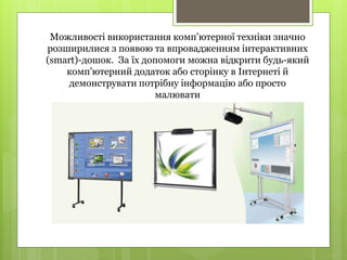 Можливості використання комп’ютерної техніки значно
розширилися з появою та впровадженням інтерактивних
(smart)-дошок. За їх допомоги можна відкрити будь-який
комп’ютерний додаток або сторінку в Інтернеті й
демонструвати потрібну інформацію або просто
малювати
 