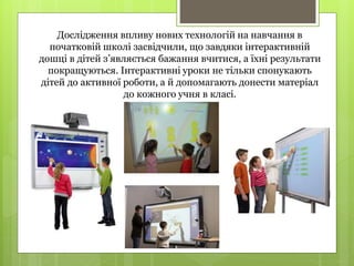 Дослідження впливу нових технологій на навчання в
початковій школі засвідчили, що завдяки інтерактивній
дошці в дітей з’являється бажання вчитися, а їхні результати
покращуються. Інтерактивні уроки не тільки спонукають
дітей до активної роботи, а й допомагають донести матеріал
до кожного учня в класі.
 