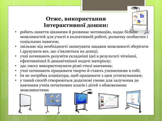 • робить заняття цікавими й розвиває мотивацію, надає більше
можливостей для участі в колективній роботі, розвитку особистих і
соціальних навичок;
• звільняє від необхідності записувати завдяки можливості зберігати
і друкувати все, що з’являється на дошці;
• учні починають розуміти складніші ідеї в результаті чіткішої,
ефективнішої й динамічнішої подачі матеріалу;
• дає змогу використовувати різні стилі навчання;
• учні починають працювати творчо й стають упевненими в собі;
• їм не потрібна клавіатура, щоб працювати з цим устаткуванням;
• у такий спосіб створюються додаткові умови для залучення до
навчання учнів початкових класів і дітей з обмеженими
можливостями
Отже, використання
Інтерактивної дошки:
 