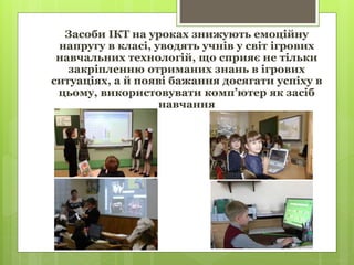 Засоби ІКТ на уроках знижують емоційну
напругу в класі, уводять учнів у світ ігрових
навчальних технологій, що сприяє не тільки
закріпленню отриманих знань в ігрових
ситуаціях, а й появі бажання досягати успіху в
цьому, використовувати комп’ютер як засіб
навчання
 