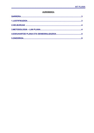 IKT PLANA

                                                      AURKIBIDEA

SARRERA....................................................................................................................3

1.JUSTIFIKAZIOA.......................................................................................................3

2.HELBURUAK ...........................................................................................................4

3.METODOLOGIA – LAN PLANA..............................................................................4

4.ESKUHARTZE PLANA ETA DENBORALIZAZIOA................................................5

5.ONDORIOA...............................................................................................................9
 