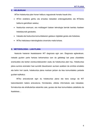 IKT PLANA

2. HELBURUAK

    IKTen hobekuntza plan honen helburu nagusienak honako hauek dira:

   •   IKTen erabilera gehitu eta erraztea irakasleei ordenagailuekiko eta IKTekiko

       beldurra gainditzen saiatuz.

   •   Ikaskuntza eremuan, era motibagarri batean teknologia berriak txertatu ikasleen

       trebetasunak garatzeko.

   •   Irakasle eta hezkuntza komunitatearen gaitasun digitalak garatu eta hobetzea.

   •   IKTko heldutasun teknologikoko oinarrizko maila lortzea.



3. METODOLOGIA – LAN PLANA

    Ikasturte hasieran ikastetxearen IKT diagnosia egin zen. Diagnosia egiterakoan,

irakasle guztien parte hartzea beharrezkoa izan da galdetegi bat pasa zitzaielako

erantzuteko eta bertan erantzundakoarekin osatu da hobekuntza plan hau. Hobekuntza

plana aurrera eramaten hasi aurretik klaustroaren aurrean azaltzen da oniritzia emateko

eta behin hori izanik, hobekuntza plana martxan jartzen da ikas komunitateko partaide

guztiak inplikatuz.

       IKTko arduradunak egin du hobekuntza plana eta bera izango da IKT

batzordearekin batera arduraduna. Horretarako, zikloka informatuko zaie irakasleei,

formakuntza eta aholkularitza eskainiko zaie, guraso eta ikas komunitatera zabalduko da

ikastetxea…




                                                                                       4
 