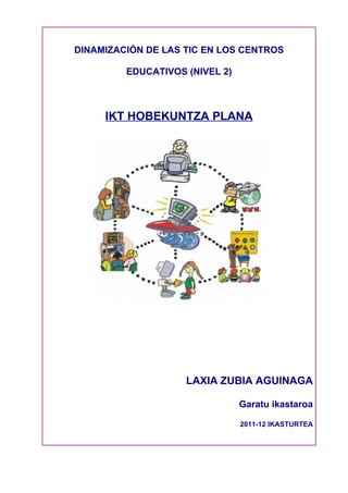 DINAMIZACIÓN DE LAS TIC EN LOS CENTROS

         EDUCATIVOS (NIVEL 2)



     IKT HOBEKUNTZA PLANA




                    LAXIA ZUBIA AGUINAGA

                                Garatu ikastaroa

                                2011-12 IKASTURTEA
 