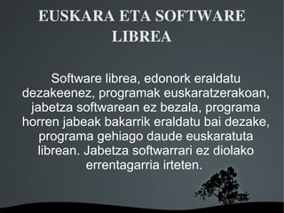 EUSKARA ETA SOFTWARE 
         LIBREA

     Software librea, edonork eraldatu
dezakeenez, programak euskaratzerakoan,
 jabetza softwarean ez bezala, programa
horren jabeak bakarrik eraldatu bai dezake,
   programa gehiago daude euskaratuta
  librean. Jabetza softwarrari ez diolako
           errentagarria irteten.


                
 