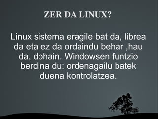 ZER DA LINUX? 

Linux sistema eragile bat da, librea
 da eta ez da ordaindu behar ,hau
  da, dohain. Windowsen funtzio
   berdina du: ordenagailu batek
        duena kontrolatzea.



               
 
