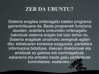 ZER DA UBUNTU?

Sistema eragilea ordenagailu bateko programa
garrantzitsuena da. Beste programek funtziona
    dezaten, erabilera orokorreko ordenagailu
   bakoitzak sistema eragile bat izan behar du.
  Sistema eragileak oinarrizko zereginak egiten
ditu: teklatuaren konexioa ezagutzea, pantailara
 informazioa bidaltzea, diskoan direktorioak eta
     artxiboak ez galtzea eta inprimagailuak,
 eskanerra eta antzeko beste gailu periferikoak
             kontrolatzea, esaterako.

                   
 