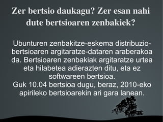 Zer bertsio daukagu? Zer esan nahi 
   dute bertsioaren zenbakiek?

Ubunturen zenbakitze-eskema distribuzio-
bertsioaren argitaratze-dataren araberakoa
da. Bertsioaren zenbakiak argitaratze urtea
    eta hilabetea adierazten ditu, eta ez
            softwareen bertsioa.
Guk 10.04 bertsioa dugu, beraz, 2010-eko
  apirileko bertsioarekin ari gara lanean.


                 
 