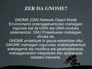 ZER DA GNOME?

      GNOME (GNU Network Object Model
  Environment) ordenagailuentzako mahaigain
    ingurune bat da UNIX eta UNIX-moduko
  sistementzat. GNU Proiektuaren mahaigain
                    ofiziala da.
  GNOME proiektuak bi gauza eskaintzen ditu:
GNOME mahaigain ingurunea, erabiltzaileentzat
 erakargarria eta intuitiboa eta garatzaileentzat,
  mahaigainarekin integratuko den aplikazioak
               idazteko tresneria.

                    
 