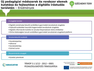 Új pedagógiai módszerek és rendszer elemek
kutatása és fejlesztése a digitális írástudás
területén – Eredmények
•Digitális tartalmakat készítő serdülőkorú gyermekek tanulásának vizsgálata
•Fejlesztő eszközöket használó kisgyermekek tanulásának vizsgálata
•Digitális információk észlelési és tanulási folyamatának mérés-értékelése
•Online közösségben tanuló serdülőkorú gyermekek tanulásának vizsgálata3 platform
4 vizsgálati terület
•Gondolatpárbaj
•Idővonal
•Gondolattérkép
•Sulinet Junior
Tartalomkészítő eszközök
•Kutatási jelentések
Disszeminációs anyagok
TÁMOP 3.1.5/12 - 2012 – 0001
PEDAGÓGUSKÉPZÉS TÁMOGATÁSA
 