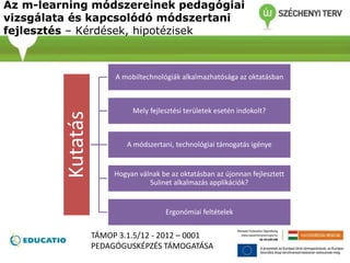 Az m-learning módszereinek pedagógiai
vizsgálata és kapcsolódó módszertani
fejlesztés – Kérdések, hipotézisek
Kutatás A mobiltechnológiák alkalmazhatósága az oktatásban
Mely fejlesztési területek esetén indokolt?
A módszertani, technológiai támogatás igénye
Hogyan válnak be az oktatásban az újonnan fejlesztett
Sulinet alkalmazás applikációk?
Ergonómiai feltételek
TÁMOP 3.1.5/12 - 2012 – 0001
PEDAGÓGUSKÉPZÉS TÁMOGATÁSA
 