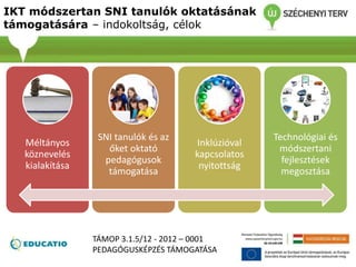 IKT módszertan SNI tanulók oktatásának
támogatására – indokoltság, célok
Méltányos
köznevelés
kialakítása
SNI tanulók és az
őket oktató
pedagógusok
támogatása
Inklúzióval
kapcsolatos
nyitottság
Technológiai és
módszertani
fejlesztések
megosztása
TÁMOP 3.1.5/12 - 2012 – 0001
PEDAGÓGUSKÉPZÉS TÁMOGATÁSA
 