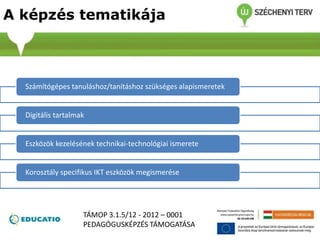 A képzés tematikája
Számítógépes tanuláshoz/tanításhoz szükséges alapismeretek
Digitális tartalmak
Eszközök kezelésének technikai-technológiai ismerete
Korosztály specifikus IKT eszközök megismerése
TÁMOP 3.1.5/12 - 2012 – 0001
PEDAGÓGUSKÉPZÉS TÁMOGATÁSA
 