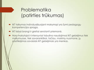 Problematika
(patirties trūkumas)
 IKT taikymas individualizuojant mokymąsi yra žymi pedagogų
kompetencijos spraga.
 IKT labai brangi ir greitai senstanti priemonė.
 Nors mokytojai ir intensyviai tobulina naudojimosi IKT gebėjimus tiek
mokymuose, tiek savarankiškai, tačiau, mokinių nuomone, jų
pasitikėjimas savaisiais IKT gebėjimais yra menkas.
 