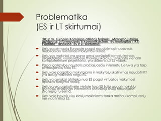 Problematika
(ES ir LT skirtumai)
2012 m. Europos Komisijos atliktas tyrimas „Mokymo įstaigų
apklausa: Informacinės ir komunikacinės technologijos (IKT)
švietime“ išryškino ES ir LT skirtumus:
 Lietuva pirmauja Europoje pagal naudojimąsi nuosavais
mobiliaisiais telefonais mokymosi tikslais.
 Lietuvos mokiniai yra gana gerai aprūpinti kompiuteriniais
projektoriais: visose klasėse mokinių skaičius, tenkantis vienam
kompiuteriniam projektoriui, yra didesnis už ES vidurkį.
 Pagal galimybę naudotis plačiajuosčiu internetu Lietuva yra tarp
pirmaujančių šalių ES.
 Lietuvoje pagalba mokytojams ir mokytojų skatinimas naudoti IKT
yra daug mažesnis negu ES.
 Lietuva gerokai atsilieka nuo ES pagal virtualios mokymosi
aplinkos turėjimo rodiklį.
 Lietuva yra paskutinėje vietoje tarp ES šalių pagal mokyklų
specialių atsakingo interneto ir socialinių tinklų naudojimo
strategijų turėjimą.
 Lietuvoje beveik visų klasių mokiniams tenka mažiau kompiuterių
nei vidutiniškai ES.
 