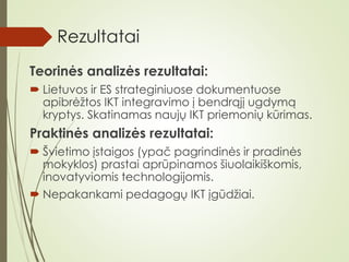 Rezultatai
Teorinės analizės rezultatai:
 Lietuvos ir ES strateginiuose dokumentuose
apibrėžtos IKT integravimo į bendrąjį ugdymą
kryptys. Skatinamas naujų IKT priemonių kūrimas.
Praktinės analizės rezultatai:
 Švietimo įstaigos (ypač pagrindinės ir pradinės
mokyklos) prastai aprūpinamos šiuolaikiškomis,
inovatyviomis technologijomis.
 Nepakankami pedagogų IKT įgūdžiai.
 