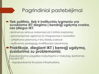 Pagrindiniai pastebėjimai
 Tiek politiniu, tiek ir instituciniu lygmeniu yra
suvokiama IKT diegimo į bendrąjį ugdymą svarba,
nes įdiegus IKT:
- skatinamas aktyvus mokymas(-sis) ir kritinis mąstymas;
- garantuojamas ugdymo(-si) integralumas ir saviraiška;
- užtikrinama priemonių ir kitų išteklių įvairovė;
- skatinamas pedagogų kvalifikacijos tobulinimas.
Praktikoje, diegiant IKT į benrąjį ugdymą,
susidurima su problemomis:
- nepakankama pagalba mokytojams ir mokytojų skatinimas
naudoti IKT;
- nepakankamai išvystyta infrastruktūra.
 