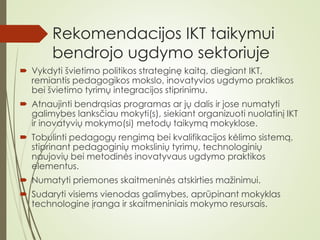 Rekomendacijos IKT taikymui
bendrojo ugdymo sektoriuje
 Vykdyti švietimo politikos strateginę kaitą, diegiant IKT,
remiantis pedagogikos mokslo, inovatyvios ugdymo praktikos
bei švietimo tyrimų integracijos stiprinimu.
 Atnaujinti bendrąsias programas ar jų dalis ir jose numatyti
galimybes lanksčiau mokyti(s), siekiant organizuoti nuolatinį IKT
ir inovatyvių mokymo(si) metodų taikymą mokyklose.
 Tobulinti pedagogų rengimą bei kvalifikacijos kėlimo sistemą,
stiprinant pedagoginių mokslinių tyrimų, technologinių
naujovių bei metodinės inovatyvaus ugdymo praktikos
elementus.
 Numatyti priemones skaitmeninės atskirties mažinimui.
 Sudaryti visiems vienodas galimybes, aprūpinant mokyklas
technologine įranga ir skaitmeniniais mokymo resursais.
 