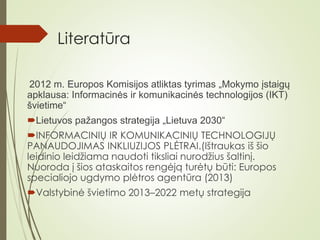 Literatūra
2012 m. Europos Komisijos atliktas tyrimas „Mokymo įstaigų
apklausa: Informacinės ir komunikacinės technologijos (IKT)
švietime“
Lietuvos pažangos strategija „Lietuva 2030“
INFORMACINIŲ IR KOMUNIKACINIŲ TECHNOLOGIJŲ
PANAUDOJIMAS INKLIUZIJOS PLĖTRAI.(Ištraukas iš šio
leidinio leidžiama naudoti tiksliai nurodžius šaltinį.
Nuoroda į šios ataskaitos rengėją turėtų būti: Europos
specialiojo ugdymo plėtros agentūra (2013)
Valstybinė švietimo 2013–2022 metų strategija
 