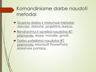 Komandiniame darbe naudoti
metodai
 Grupinio darbo ir mokymosi metodai:
diskusija, debatai, projektinis darbas.
 Bendravimui ir sąveikai naudotos IKT
priemonės: skype, moodle, gmail.
 Darbo pateikimui naudotos IKT
priemonės: Microsoft PowerPoint,
slideshare portalas.
 