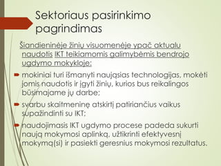 Sektoriaus pasirinkimo
pagrindimas
Šiandieninėje žinių visuomenėje ypač aktualu
naudotis IKT teikiamomis galimybėmis bendrojo
ugdymo mokykloje:
 mokiniai turi išmanyti naująsias technologijas, mokėti
jomis naudotis ir įgyti žinių, kurios bus reikalingos
būsimajame jų darbe;
 svarbu skaitmeninę atskirtį patiriančius vaikus
supažindinti su IKT;
 naudojimasis IKT ugdymo procese padeda sukurti
naują mokymosi aplinką, užtikrinti efektyvesnį
mokymą(si) ir pasiekti geresnius mokymosi rezultatus.
 