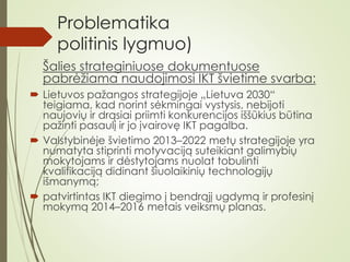 Problematika
politinis lygmuo)
Šalies strateginiuose dokumentuose
pabrėžiama naudojimosi IKT švietime svarba:
 Lietuvos pažangos strategijoje „Lietuva 2030“
teigiama, kad norint sėkmingai vystysis, nebijoti
naujovių ir drąsiai priimti konkurencijos iššūkius būtina
pažinti pasaulį ir jo įvairovę IKT pagalba.
 Valstybinėje švietimo 2013–2022 metų strategijoje yra
numatyta stiprinti motyvaciją suteikiant galimybių
mokytojams ir dėstytojams nuolat tobulinti
kvalifikaciją didinant šiuolaikinių technologijų
išmanymą;
 patvirtintas IKT diegimo į bendrąjį ugdymą ir profesinį
mokymą 2014–2016 metais veiksmų planas.
 