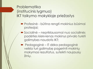Problematika
(institucinis lygmuo)
IKT taikymo mokykloje priežastys
 Profesinė - būtina rengti mokinius būsimai
profesijai;
 Socialinė – nepriklausomai nuo socialinės
padėties kiekvienas mokinys privalo turėti
galimybes naudotis IKT;
 Pedagoginė – IT dėka pedagoginė
veikla turi galimybę pagerinti mokinių
mokymosi rezultatus, suteikti naujausių
žinių.
 