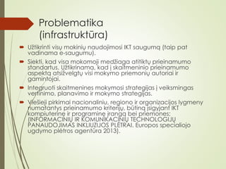 Problematika
(infrastruktūra)
 Užtikrinti visų mokinių naudojimosi IKT saugumą (taip pat
vadinama e-saugumu).
 Siekti, kad visa mokomoji medžiaga atitiktų prieinamumo
standartus. Užtikrinama, kad į skaitmeninio prieinamumo
aspektą atsižvelgtų visi mokymo priemonių autoriai ir
gamintojai.
 Integruoti skaitmenines mokymosi strategijas į veiksmingas
vertinimo, planavimo ir mokymo strategijas.
 Viešieji pirkimai nacionaliniu, regiono ir organizacijos lygmeny
numatantys prieinamumo kriterijų, būtiną įsigyjant IKT
kompiuterinę ir programinę įrangą bei priemones;
(INFORMACINIŲ IR KOMUNIKACINIŲ TECHNOLOGIJŲ
PANAUDOJIMAS INKLIUZIJOS PLĖTRAI. Europos specialiojo
ugdymo plėtros agentūra 2013).
 