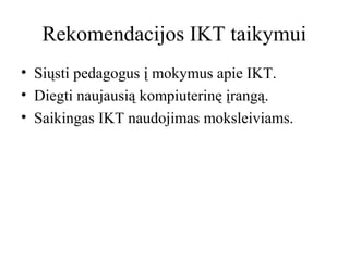 Rekomendacijos IKT taikymui
• Siųsti pedagogus į mokymus apie IKT.
• Diegti naujausią kompiuterinę įrangą.
• Saikingas IKT naudojimas moksleiviams.

 