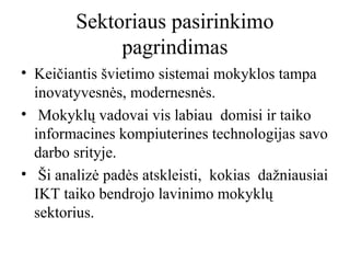 Sektoriaus pasirinkimo
pagrindimas
• Keičiantis švietimo sistemai mokyklos tampa
inovatyvesnės, modernesnės.
• Mokyklų vadovai vis labiau domisi ir taiko
informacines kompiuterines technologijas savo
darbo srityje.
• Ši analizė padės atskleisti, kokias dažniausiai
IKT taiko bendrojo lavinimo mokyklų
sektorius.

 