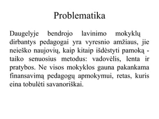 Problematika
Daugelyje bendrojo lavinimo mokyklų
dirbantys pedagogai yra vyresnio amžiaus, jie
neieško naujovių, kaip kitaip išdėstyti pamoką taiko senuosius metodus: vadovėlis, lenta ir
pratybos. Ne visos mokyklos gauna pakankama
finansavimą pedagogų apmokymui, retas, kuris
eina tobulėti savanoriškai.

 