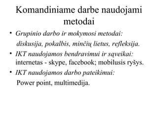 Komandiniame darbe naudojami
metodai
• Grupinio darbo ir mokymosi metodai:
diskusija, pokalbis, minčių lietus, refleksija.
• IKT naudojamos bendravimui ir sąveikai:
internetas - skype, facebook; mobilusis ryšys.
• IKT naudojamos darbo pateikimui:
Power point, multimedija.

 